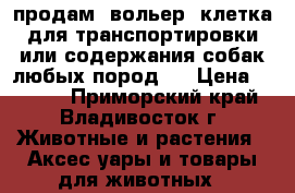 продам (вольер) клетка для транспортировки или содержания собак любых пород.  › Цена ­ 7 000 - Приморский край, Владивосток г. Животные и растения » Аксесcуары и товары для животных   